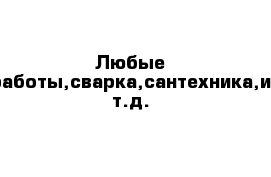 Любые работы,сварка,сантехника,и т.д.